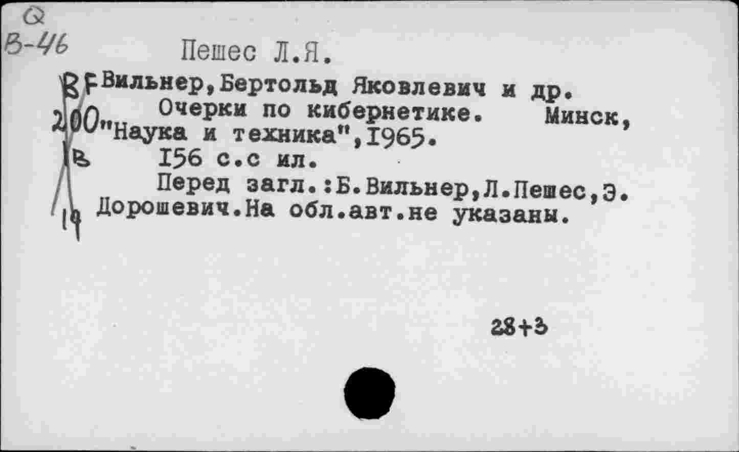 ﻿Ъ-УЬ Пешее Л.Я.
£рВильнер,Бертольд Яковлевич и др.
*пл Очерки по кибернетике. Минск
* ии”Наука и т ехника", 1965 • 156 с.с ил.
Перед загл.:Б.Вильнер,Л.Пешес,Э 1« Дорошевич.На обл.авт.не указаны.
28+2>